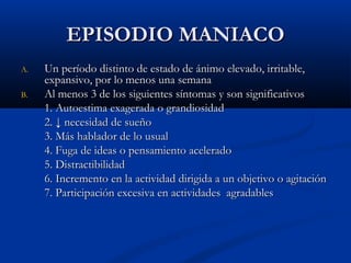 EEPPIISSOODDIIOO MMAANNIIAACCOO 
AA.. UUnn ppeerrííooddoo ddiissttiinnttoo ddee eessttaaddoo ddee áánniimmoo eelleevvaaddoo,, iirrrriittaabbllee,, 
eexxppaannssiivvoo,, ppoorr lloo mmeennooss uunnaa sseemmaannaa 
BB.. AAll mmeennooss 33 ddee llooss ssiigguuiieenntteess ssíínnttoommaass yy ssoonn ssiiggnniiffiiccaattiivvooss 
11.. AAuuttooeessttiimmaa eexxaaggeerraaddaa oo ggrraannddiioossiiddaadd 
22.. ↓↓ nneecceessiiddaadd ddee ssuueeññoo 
33.. MMááss hhaabbllaaddoorr ddee lloo uussuuaall 
44.. FFuuggaa ddee iiddeeaass oo ppeennssaammiieennttoo aacceelleerraaddoo 
55.. DDiissttrraaccttiibbiilliiddaadd 
66.. IInnccrreemmeennttoo eenn llaa aaccttiivviiddaadd ddiirriiggiiddaa aa uunn oobbjjeettiivvoo oo aaggiittaacciióónn 
77.. PPaarrttiicciippaacciióónn eexxcceessiivvaa eenn aaccttiivviiddaaddeess aaggrraaddaabblleess 
 