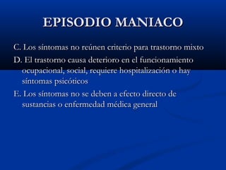 EEPPIISSOODDIIOO MMAANNIIAACCOO 
CC.. LLooss ssíínnttoommaass nnoo rreeúúnneenn ccrriitteerriioo ppaarraa ttrraassttoorrnnoo mmiixxttoo 
DD.. EEll ttrraassttoorrnnoo ccaauussaa ddeetteerriioorroo eenn eell ffuunncciioonnaammiieennttoo 
ooccuuppaacciioonnaall,, ssoocciiaall,, rreeqquuiieerree hhoossppiittaalliizzaacciióónn oo hhaayy 
ssíínnttoommaass ppssiiccóóttiiccooss 
EE.. LLooss ssíínnttoommaass nnoo ssee ddeebbeenn aa eeffeeccttoo ddiirreeccttoo ddee 
ssuussttaanncciiaass oo eennffeerrmmeeddaadd mmééddiiccaa ggeenneerraall 
 