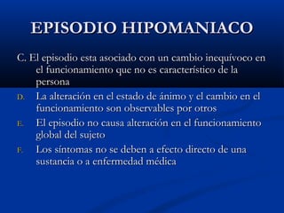 EEPPIISSOODDIIOO HHIIPPOOMMAANNIIAACCOO 
CC.. EEll eeppiissooddiioo eessttaa aassoocciiaaddoo ccoonn uunn ccaammbbiioo iinneeqquuíívvooccoo eenn 
eell ffuunncciioonnaammiieennttoo qquuee nnoo eess ccaarraacctteerrííssttiiccoo ddee llaa 
ppeerrssoonnaa 
DD.. LLaa aalltteerraacciióónn eenn eell eessttaaddoo ddee áánniimmoo yy eell ccaammbbiioo eenn eell 
ffuunncciioonnaammiieennttoo ssoonn oobbsseerrvvaabblleess ppoorr oottrrooss 
EE.. EEll eeppiissooddiioo nnoo ccaauussaa aalltteerraacciióónn eenn eell ffuunncciioonnaammiieennttoo 
gglloobbaall ddeell ssuujjeettoo 
FF.. LLooss ssíínnttoommaass nnoo ssee ddeebbeenn aa eeffeeccttoo ddiirreeccttoo ddee uunnaa 
ssuussttaanncciiaa oo aa eennffeerrmmeeddaadd mmééddiiccaa 
 