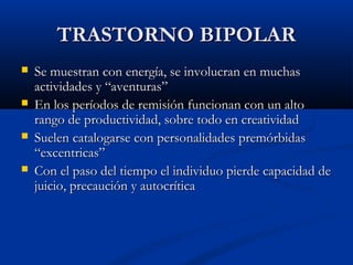 TTRRAASSTTOORRNNOO BBIIPPOOLLAARR 
 SSee mmuueessttrraann ccoonn eenneerrggííaa,, ssee iinnvvoolluuccrraann eenn mmuucchhaass 
aaccttiivviiddaaddeess yy ““aavveennttuurraass”” 
 EEnn llooss ppeerrííooddooss ddee rreemmiissiióónn ffuunncciioonnaann ccoonn uunn aallttoo 
rraannggoo ddee pprroodduuccttiivviiddaadd,, ssoobbrree ttooddoo eenn ccrreeaattiivviiddaadd 
 SSuueelleenn ccaattaallooggaarrssee ccoonn ppeerrssoonnaalliiddaaddeess pprreemmóórrbbiiddaass 
““eexxcceennttrriiccaass”” 
 CCoonn eell ppaassoo ddeell ttiieemmppoo eell iinnddiivviidduuoo ppiieerrddee ccaappaacciiddaadd ddee 
jjuuiicciioo,, pprreeccaauucciióónn yy aauuttooccrrííttiiccaa 
 
