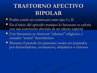 TTRRAASSTTOORRNNOO AAFFEECCTTIIVVOO 
BBIIPPOOLLAARR 
 PPooddrrííaa eexxiissttiirr uunn ccoonnttiinnuuuumm eennttrree ttiippoo II yy IIII 
 EEnn eell iinniicciioo ddeell eeppiissooddiioo mmaannííaaccoo lloo ffrreeccuueennttee eess eeuuffoorriiaa 
ccoonn uunnaa ccoonnvviicccciióónn aabbssoolluuttaa ddee uunn ttaalleennttoo eessppeecciiaall 
 CCoonn ffrreeccuueenncciiaa ssee oobbsseerrvvaann ““ttaalleennttooss”” rreelliiggiioossooss oo 
sseexxuuaalleess ““rreecciieenn”” ddeessccuubbiieerrttooss 
 DDuurraannttee eell ppeerrííooddoo llooss ppaacciieenntteess ssuueelleenn sseerr aacceeppttaaddooss 
ppoorr ddeerrrroocchhaaddoorreess,, aavveennttuurreerrooss,, ssiimmppááttiiccooss oo eexxiittoossooss 
 