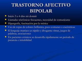 TTRRAASSTTOORRNNOO AAFFEECCTTIIVVOO 
BBIIPPOOLLAARR 
 IInniicciioo 33 oo 44 ddííaass ssiinn ddoorrmmiirr 
 LLllaammaaddaass tteelleeffóónniiccaass ffrreeccuueenntteess,, nneecceessiiddaadd ddee ccoommuunniiccaarrssee 
 HHiippeerrggrraaffííaa,, ffaasscciinnaacciióónn ppoorr llaa mmúússiiccaa 
 UUssoo ddee rrooppaass ddee ccoolloorreess bbrriillllaanntteess,, ppooccoo ccoommuunneess oo eexxccéénnttrriiccaass 
 EEll lleenngguuaajjee mmaannííaaccoo eess rrááppiiddoo yy ddiivvaaggaannttee:: rriimmaass,, jjuueeggooss ddee 
ppaallaabbrraass,, aassoocciiaacciioonneess 
 EEnn ppaacciieenntteess ccrróónniiccooss ssee ddeessaarrrroollllaa rrááppiiddaammeennttee uunn ppeerrííooddoo ddee 
ppaarraannooiiaa ee iirrrriittaabbiilliiddaadd 
 