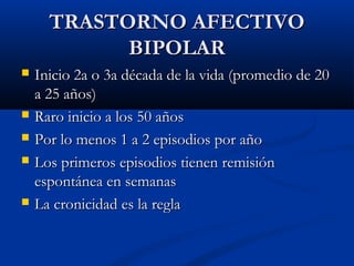 TTRRAASSTTOORRNNOO AAFFEECCTTIIVVOO 
BBIIPPOOLLAARR 
 IInniicciioo 22aa oo 33aa ddééccaaddaa ddee llaa vviiddaa ((pprroommeeddiioo ddee 2200 
aa 2255 aaññooss)) 
 RRaarroo iinniicciioo aa llooss 5500 aaññooss 
 PPoorr lloo mmeennooss 11 aa 22 eeppiissooddiiooss ppoorr aaññoo 
 LLooss pprriimmeerrooss eeppiissooddiiooss ttiieenneenn rreemmiissiióónn 
eessppoonnttáánneeaa eenn sseemmaannaass 
 LLaa ccrroonniicciiddaadd eess llaa rreeggllaa 
 