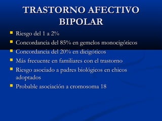 TTRRAASSTTOORRNNOO AAFFEECCTTIIVVOO 
BBIIPPOOLLAARR 
 RRiieessggoo ddeell 11 aa 22%% 
 CCoonnccoorrddaanncciiaa ddeell 8855%% eenn ggeemmeellooss mmoonnoocciiggóóttiiccooss 
 CCoonnccoorrddaanncciiaa ddeell 2200%% eenn ddiicciiggóóttiiccooss 
 MMááss ffrreeccuueennttee eenn ffaammiilliiaarreess ccoonn eell ttrraassttoorrnnoo 
 RRiieessggoo aassoocciiaaddoo aa ppaaddrreess bbiioollóóggiiccooss eenn cchhiiccooss 
aaddooppttaaddooss 
 PPrroobbaabbllee aassoocciiaacciióónn aa ccrroommoossoommaa 1188 
 