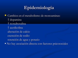 EEppiiddeemmiioollooggííaa 
 CCaammbbiiooss eenn eell mmeettaabboolliissmmoo ddee mmoonnooaammiinnaass:: 
↑↑ ddooppaammiinnaa 
↑↑ nnoorraaddrreennaalliinnaa 
↑↑ aacceettiillccoolliinnaa 
aalltteerraacciióónn ddee ccaallcciioo 
eexxccrreecciióónn ddee ssooddiioo 
rreetteenncciióónn ddee aagguuaa yy ppoottaassiioo 
 NNoo hhaayy aassoocciiaacciióónn ddiirreeccttaa ccoonn ffaaccttoorreess ppssiiccoossoocciiaalleess 
 