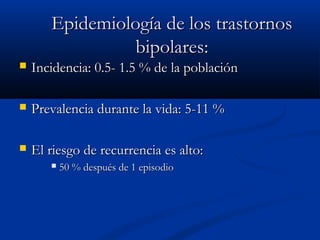EEppiiddeemmiioollooggííaa ddee llooss ttrraassttoorrnnooss 
bbiippoollaarreess:: 
 IInncciiddeenncciiaa:: 00..55-- 11..55 %% ddee llaa ppoobbllaacciióónn 
 PPrreevvaalleenncciiaa dduurraannttee llaa vviiddaa:: 55--1111 %% 
 EEll rriieessggoo ddee rreeccuurrrreenncciiaa eess aallttoo:: 
 5500 %% ddeessppuuééss ddee 11 eeppiissooddiioo 
 