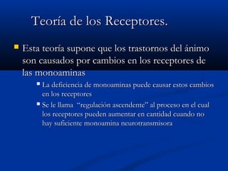 TTeeoorrííaa ddee llooss RReecceeppttoorreess.. 
 EEssttaa tteeoorrííaa ssuuppoonnee qquuee llooss ttrraassttoorrnnooss ddeell áánniimmoo 
ssoonn ccaauussaaddooss ppoorr ccaammbbiiooss eenn llooss rreecceeppttoorreess ddee 
llaass mmoonnooaammiinnaass 
 LLaa ddeeffiicciieenncciiaa ddee mmoonnooaammiinnaass ppuueeddee ccaauussaarr eessttooss ccaammbbiiooss 
eenn llooss rreecceeppttoorreess 
 SSee llee llllaammaa ““rreegguullaacciióónn aasscceennddeennttee”” aall pprroocceessoo eenn eell ccuuaall 
llooss rreecceeppttoorreess ppuueeddeenn aauummeennttaarr eenn ccaannttiiddaadd ccuuaannddoo nnoo 
hhaayy ssuuffiicciieennttee mmoonnooaammiinnaa nneeuurroottrraannssmmiissoorraa 
 