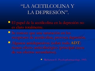 ““LLAA AACCEETTIILLCCOOLLIINNAA YY 
LLAA DDEEPPRREESSIIÓÓNN””.. 
 EEll ppaappeell ddee llaa aacceettiillccoolliinnaa eenn llaa ddeepprreessiióónn nnoo 
eess ccllaarroo ttoottaallmmeennttee.. 
 SSee ccoonnooccee qquuee uunnaa ssaattuurraacciióónn eenn llooss 
rreecceeppttoorreess ddee aacceettiillccoolliinnaa,, pprroovvooccaa ddeepprreessiióónn.. 
 AAllgguunnooss aannttiiddeepprreessiivvooss ((ssoobbrree ttooddoo AADDTT)) 
ttiieenneenn eeffeeccttoo aannttiiccoolliinnéérrggiiccoo ((pprriinncciippaall ccaauussaa 
ddee ssuuss eeffeeccttooss sseeccuunnddaarriiooss)).. 
 RRiicchheerrssoonn EE.. PPssyycchhoopphhaarrmmaaccoollooggyy.. 119933.. 
 