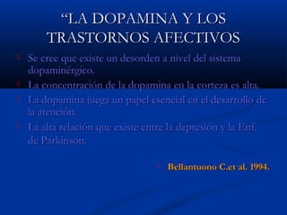 ““LLAA DDOOPPAAMMIINNAA YY LLOOSS 
TTRRAASSTTOORRNNOOSS AAFFEECCTTIIVVOOSS 
 SSee ccrreeee qquuee eexxiissttee uunn ddeessoorrddeenn aa nniivveell ddeell ssiisstteemmaa 
ddooppaammiinnéérrggiiccoo.. 
 LLaa ccoonncceennttrraacciióónn ddee llaa ddooppaammiinnaa eenn llaa ccoorrtteezzaa eess aallttaa.. 
 LLaa ddooppaammiinnaa jjuueeggaa uunn ppaappeell eesseenncciiaall eenn eell ddeessaarrrroolllloo ddee 
llaa aatteenncciióónn.. 
 LLaa aallttaa rreellaacciióónn qquuee eexxiissttee eennttrree llaa ddeepprreessiióónn yy llaa EEnnff.. 
ddee PPaarrkkiinnssoonn.. 
 BBeellllaannttuuoonnoo CC..eett aall.. 11999944.. 
 