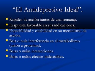““EEll AAnnttiiddeepprreessiivvoo IIddeeaall””.. 
 RRaappiiddeezz ddee aacccciióónn ((aanntteess ddee uunnaa sseemmaannaa)).. 
 RReessppuueessttaa ffaavvoorraabbllee eenn ssuuss iinnddiiccaacciioonneess.. 
 EEssppeecciiffiicciiddaadd yy eessttaabbiilliiddaadd eenn ssuu mmeeccaanniissmmoo ddee 
aacccciióónn.. 
 BBaajjaa oo nnuullaa iinntteerrffeerreenncciiaa eenn eell mmeettaabboolliissmmoo 
((uunniióónn aa pprrootteeíínnaass)).. 
 BBaajjaass oo nnuullaass iinntteerraacccciioonneess.. 
 BBaajjaass oo nnuullooss eeffeeccttooss iinnddeesseeaabblleess.. 
 