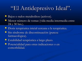 ““EEll AAnnttiiddeepprreessiivvoo IIddeeaall””.. 
 BBaajjooss oo nnuullooss mmeettaabboolliittooss ((aaccttiivvooss)).. 
 MMeennoorr nnúúmmeerroo ddee ttoommaass ((vviiddaa mmeeddiiaa iinntteerrmmeeddiiaa eennttrree 
2244 yy 3300 hhrrss..)).. 
 DDoossiiss tteerraappééuuttiiccaa iinniicciiaall cceerrccaannaa aa llaa tteerraappééuuttiiccaa.. 
 SSiinn ssíínnddrroommee ddee ddiissccoonnttiinnuuaacciióónn ((ppuurreezzaa 
ffaarrmmaaccoollóóggiiccaa)).. 
 EEssttaabbiilliiddaadd tteerraappééuuttiiccaa aa llaarrggoo ppllaazzoo.. 
 PPootteenncciiaalliiddaadd ppaarraa oottrraass iinnddiiccaacciioonneess oo eenn 
ccoommoorrbbiilliiddaadd.. 
 