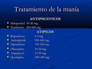 TTrraattaammiieennttoo ddee llaa mmaannííaa 
AANNTTIIPPSSIICCOOTTIICCOOSS 
 HHaallooppeerriiddooll 1100--3300 mmgg.. 
 TTiioorriiddaazziinnaa 220000--660000 mmgg.. 
AATTIIPPIICCOOSS 
 RRiissppeerriiddoonnaa 66--99 mmgg.. 
 AAmmiissuullppiirriiddee 220000--440000 mmgg.. 
 ZZiipprraassiiddoonnaa 112200--116600 mmgg.. 
 OOllaannzzaappiinnaa 1100--2200 mmgg.. 
 AArriipprriippaazzooll 1155--3300 mmgg.. 
 QQuueettiiaappiinnaa 220000--440000 mmgg 
 