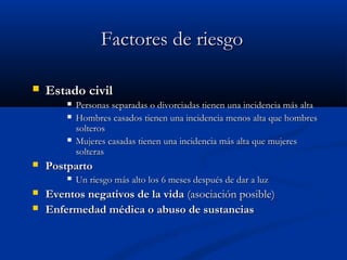 FFaaccttoorreess ddee rriieessggoo 
 EEssttaaddoo cciivviill 
 PPeerrssoonnaass sseeppaarraaddaass oo ddiivvoorrcciiaaddaass ttiieenneenn uunnaa iinncciiddeenncciiaa mmááss aallttaa 
 HHoommbbrreess ccaassaaddooss ttiieenneenn uunnaa iinncciiddeenncciiaa mmeennooss aallttaa qquuee hhoommbbrreess 
ssoolltteerrooss 
 MMuujjeerreess ccaassaaddaass ttiieenneenn uunnaa iinncciiddeenncciiaa mmááss aallttaa qquuee mmuujjeerreess 
ssoolltteerraass 
 PPoossttppaarrttoo 
 UUnn rriieessggoo mmááss aallttoo llooss 66 mmeesseess ddeessppuuééss ddee ddaarr aa lluuzz 
 EEvveennttooss nneeggaattiivvooss ddee llaa vviiddaa ((aassoocciiaacciióónn ppoossiibbllee)) 
 EEnnffeerrmmeeddaadd mmééddiiccaa oo aabbuussoo ddee ssuussttaanncciiaass 
 