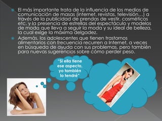  El más importante trata de la influencia de los medios de
  comunicación de masas (internet, revistas, televisión…) a
  través de la publicidad de prendas de vestir, cosméticos
  etc. y la presencia de estrellas del espectáculo y modelos
  de moda que lleva a seguir la moda y su ideal de belleza,
  la cual exige la máxima delgadez.
 Además, los adolescentes que tienen trastornos
  alimentarios con frecuencia recurren a Internet, a veces
  en búsqueda de ayuda con sus problemas, pero también
  para nuevas sugerencias sobre cómo perder peso.
                   “Si ella tiene
                   ese aspecto,
                    yo también
                     lo tendré”
 