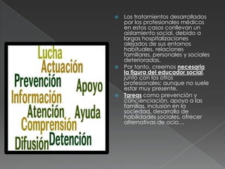 Los tratamientos desarrollados
  por los profesionales médicos
  en estos casos conllevan un
  aislamiento social, debido a
  largas hospitalizaciones
  alejados de sus entornos
  habituales, relaciones
  familiares, personales y sociales
  deterioradas.
 Por tanto, creemos necesaria
  la figura del educador social,
  junto con los otros
  profesionales; aunque no suele
  estar muy presente.
 Tareas como prevención y
  concienciación, apoyo a las
  familias, inclusión en la
  sociedad, desarrollo de
  habilidades sociales, ofrecer
  alternativas de ocio…
 
