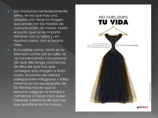   Son trastornos verdaderamente
    serios, en los que hay una
    obsesión por tener la imagen
    que proyectan los medios de
    comunicación de masas, hasta
    el punto que no les importa
    terminar con su salud y, en
    muchos casos, con su propia
    vida.
   Es increíble cómo, tanto en la
    televisión como por la calle, se
    va convenciendo a la persona
    (sin que ella tenga conciencia
    de ello) de que hay que
    conseguir esta imagen a toda
    costa. Anuncios de cremas
    adelgazantes milagrosas y tallas
    mínimas en los escaparates de
    las tiendas hacen que la
    persona caiga en la trampa y
    comience a hacer caso a ese
    mensaje subliminal de que hay
    que quedarse en los huesos.
 