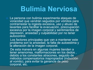         Bulimia Nerviosa La persona con bulimia experimenta ataques de voracidad que vendrán seguidos por vómitos para contrarrestar la ingesta excesiva, uso y abuso de laxantes para facilitar la evacuación, preocupación excesiva por la imagen corporal y sentimientos de depresión, ansiedad y culpabilidad por no tener autocontrol.     Los factores principales que van a mantener este problema son la ansiedad, la falta de autoestima y la alteración de la imagen corporal.     De esta manera en algunas mujeres tienden a tener amenorrea, malformaciones en los dedos , debido a los constantes atracones, seguido de métodos compensatorios inapropiados (inducción al vomito), para evitar la ganancia de peso corporal, etc.