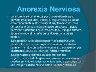      Anorexia Nerviosa La anorexia se caracteriza por una pérdida de peso elevada (más del 25%) debido al seguimiento de dietas extremadamente restrictivas y al empleo de conductas purgativas (vómitos, ejercicio físico en exceso). Estas personas presentan una alteración de su imagen corporal sobrestimando el tamaño de cualquier parte de su cuerpo.      Las características psicológicas y sociales incluyen miedo intenso a comer en presencia de otros, dietas bajas en hidratos de carbono y grasas, preocupación por el alimento, abuso de laxantes, robos y mentiras.      Las principales víctimas de este mal son las mujeres, sobre todo las jóvenes, quienes en ocasiones pueden ser influenciadas por el fanatismo a personas con una imagen pública masiva como actrices y modelos