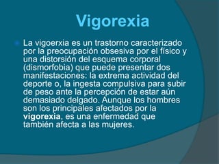 VigorexiaLa vigoerxia es un trastorno caracterizado por la preocupación obsesiva por el físico y una distorsión del esquema corporal (dismorfobia) que puede presentar dos manifestaciones: la extrema actividad del deporte o, la ingesta compulsiva para subir de peso ante la percepción de estar aún demasiado delgado. Aunque los hombres son los principales afectados por la vigorexia, es una enfermedad que también afecta a las mujeres.