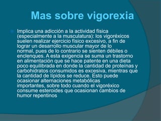      Mas sobre vigorexiaImplica una adicción a la actividad física (especialmente a la musculatura): los vigoréxicos suelen realizar ejercicio físico excesivo, a fin de lograr un desarrollo muscular mayor de lo normal, pues de lo contrario se sienten débiles o enclenques. A esta exigencia se suma un trastorno en alimentación que se hace patente en una dieta poco equilibrada en donde la cantidad de proteínas y carbohidratos consumidos es excesiva, mientras que la cantidad de lípidos se reduce. Esto puede ocasionar alternaciones metabólicas importantes, sobre todo cuando el vigoréxico consume esteroides que ocasionan cambios de humor repentinos