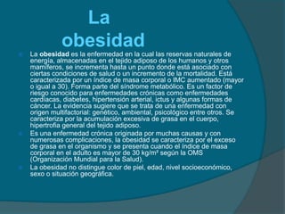 La obesidad es la enfermedad en la cual las reservas naturales de energía, almacenadas en el tejido adiposo de los humanos y otros mamíferos, se incrementa hasta un punto donde está asociado con ciertas condiciones de salud o un incremento de la mortalidad. Está caracterizada por un índice de masa corporal o IMC aumentado (mayor o igual a 30). Forma parte del síndrome metabólico. Es un factor de riesgo conocido para enfermedades crónicas como enfermedades cardíacas, diabetes, hipertensión arterial, ictus y algunas formas de cáncer. La evidencia sugiere que se trata de una enfermedad con origen multifactorial: genético, ambiental, psicológico entre otros. Se caracteriza por la acumulación excesiva de grasa en el cuerpo, hipertrofia general del tejido adiposo.Es una enfermedad crónica originada por muchas causas y con numerosas complicaciones, la obesidad se caracteriza por el exceso de grasa en el organismo y se presenta cuando el índice de masa corporal en el adulto es mayor de 30 kg/m² según la OMS (Organización Mundial para la Salud).La obesidad no distingue color de piel, edad, nivel socioeconómico, sexo o situación geográfica.     La obesidad