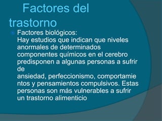 Factores del trastornoFactores biológicos:                           Hay estudios que indican que niveles anormales de determinados componentes químicos en el cerebro predisponen a algunas personas a sufrir de ansiedad, perfeccionismo, comportamientos y pensamientos compulsivos. Estas personas son más vulnerables a sufrir un trastorno alimenticio