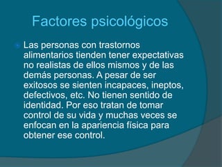      FactorespsicológicosLas personas con trastornos alimentarios tienden tener expectativas no realistas de ellos mismos y de las demás personas. A pesar de ser exitosos se sienten incapaces, ineptos, defectivos, etc. No tienen sentido de identidad. Por eso tratan de tomar control de su vida y muchas veces se enfocan en la apariencia física para obtener ese control.