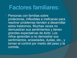    Factores familiares:Personas con familias sobre protectoras, inflexibles e ineficaces para resolver problemas tienden a desarrollar estos trastornos. Muchas veces no demuestran sus sentimientos y tienen grandes expectativas de éxito. Los niños aprenden a no demostrar sus sentimientos, ansiedades, dudas, etc., y toman el control por medio del peso y la comida.