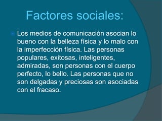     Factores sociales:Los medios de comunicación asocian lo bueno con la belleza física y lo malo con la imperfección física. Las personas populares, exitosas, inteligentes, admiradas, son personas con el cuerpo perfecto, lo bello. Las personas que no son delgadas y preciosas son asociadas con el fracaso.