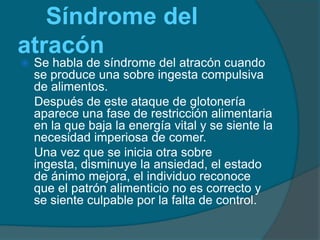 Síndrome del atracón Se habla de síndrome del atracón cuando se produce una sobre ingesta compulsiva de alimentos.    Después de este ataque de glotonería aparece una fase de restricción alimentaria en la que baja la energía vital y se siente la necesidad imperiosa de comer.    Una vez que se inicia otra sobre ingesta, disminuye la ansiedad, el estado de ánimo mejora, el individuo reconoce que el patrón alimenticio no es correcto y se siente culpable por la falta de control.