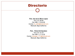 Directorio Psic. Ilse de la Mora López Tel: 2 51 59 84 Cel: 686 1 10 64 66 Correo:  [email_address] Mexicali, Baja California Psic.  Perla Cid Gandara Tel: 2 51 14 19 Cel: 686 1 17 75 26 Correo:  [email_address] Mexicali, Baja California 