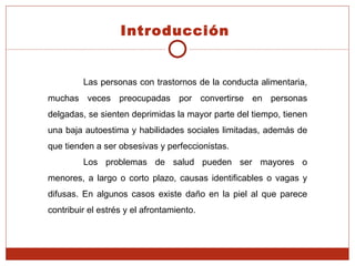 Las personas con trastornos de la conducta alimentaria, muchas veces preocupadas por convertirse en personas delgadas, se sienten deprimidas la mayor parte del tiempo, tienen una baja autoestima y habilidades sociales limitadas, además de que tienden a ser obsesivas y perfeccionistas.  Los problemas de salud pueden ser mayores o menores, a largo o corto plazo, causas identificables o vagas y difusas. En algunos casos existe daño en la piel al que parece contribuir el estrés y el afrontamiento. Introducción   