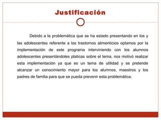 Justificación Debido a la problemática que se ha estado presentando en los y las adolescentes referente a los trastornos alimenticios optamos por la implementación de este programa interviniendo con los alumnos adolescentes presentándoles platicas sobre el tema, nos motivó realizar esta implementación ya que es un tema de utilidad y se pretende alcanzar un conocimiento mayor para los alumnos, maestros y los padres de familia para que se pueda prevenir esta problemática. 