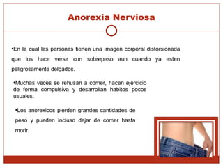Anorexia Nerviosa En la cual las personas tienen una imagen corporal distorsionada que los hace verse con sobrepeso aun cuando ya esten peligrosamente delgados. Muchas veces se rehusan a comer, hacen ejercicio de forma compulsiva y desarrollan habitos pocos usuales . Los anorexicos pierden grandes cantidades de peso y pueden incluso dejar de comer hasta morir.  