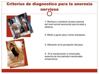Criterios de diagnostico para la anorexia nerviosa 1- Rechazo a mantener el peso corporal del nivel normal reconocido para la edad y estatura. 2- Miedo a ganar peso o tener sobrepeso. 3- Alteración en la percepción del peso. 4-  Si la menstruación a comenzado, ausencia de tres periodos menstruales consecutivos. 