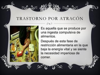 TRASTORNO POR ATRACÓN

       Es aquella que se produce por
       una ingesta compulsiva de
       alimentos.
       Después de esta fase de
       restricción alimentaria en la que
       baja la energía vital y se siente
       la necesidad imperiosa de
       comer.
 