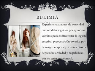 BULIMIA
 Experimenta ataques de voracidad
 que vendrán seguidos por ayunos o
 vómitos para contrarrestar la ingesta
 excesiva, preocupación excesiva por
 la imagen corporal y sentimientos de
 depresión, ansiedad y culpabilidad
 por no tener autocontrol.
 