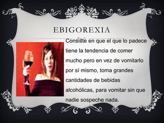 EBIGOREXIA
  Consiste en que el que lo padece
  tiene la tendencia de comer
  mucho pero en vez de vomitarlo
  por sí mismo, toma grandes
  cantidades de bebidas
  alcohólicas, para vomitar sin que
  nadie sospeche nada.
 