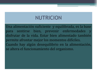 NUTRICION
Una alimentación suficiente y equilibrada, es la base
para sentirse bien, prevenir enfermedades y
disfrutar de la vida. Estar bien alimentado también
permite afrontar mejor los momentos difíciles.
Cuando hay algún desequilibrio en la alimentación,
se altera el funcionamiento del organismo.
 