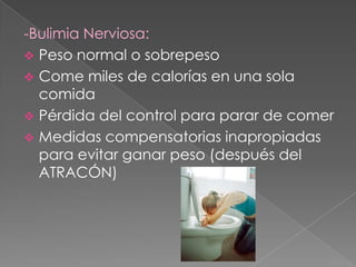 -Bulimia Nerviosa:
 Peso normal o sobrepeso
 Come miles de calorías en una sola
  comida
 Pérdida del control para parar de comer
 Medidas compensatorias inapropiadas
  para evitar ganar peso (después del
  ATRACÓN)
 