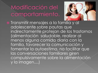    Transmitir mensajes a la familia y al
    adolescente sobre pautas que
    indirectamente protejan de los trastornos
    (alimentación saludable, realizar al
    menos alguna comida diaria con la
    familia, favorecer la comunicación y
    fomentar la autoestima, no facilitar que
    las conversaciones familiares giren
    compulsivamente sobre la alimentación
    y la imagen....)
 