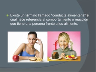 

Existe un término llamado "conducta alimentaria" el
cual hace referencia al comportamiento o reacción
que tiene una persona frente a los alimento.

 