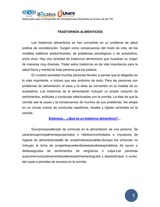 Diplomado para el Desarrollo de Competencias Docentes en el Uso de las TIC

TRASTORNOS ALIMENTICIOS

Los trastornos alimenticios se han convertido en un problema de salud
pública de consideración. Surgen como consecuencia del modo de vida, de los
modelos estéticos predominantes, de problemas psicológicos o de autoestima,
entre otros. Hay una variedad de trastornos alimenticios que muestran su origen
de maneras muy diversas. Tratar estos trastornos es de vital importancia para la
salud física y mental de toda persona que los padece.
En nuestra sociedad muchas personas tienden a pensar que la delgadez es
lo más importante, e incluso que sea sinónimo de éxito. Para las personas con
problemas de alimentación el peso y la dieta se convierten en la medida de su
autoestima. Los trastornos de la alimentación incluyen un amplio conjunto de
sentimientos, actitudes y conductas relacionadas con la comida. La idea de que la
comida sea la causa y la consecuencia de muchos de sus problemas, les atrapa
en un círculo vicioso de conductas repetitivas, rituales y rígidas centradas en la
comida.
Entonces… ¿Qué es un trastorno alimenticio?...

Esunprocesoalterado de conducta en la alimentación de una persona. Se
caracterizaprincipalmenteporperíodos o hábitosincontrolados e impulsivos de
ingesta de alimentosmásallá de unoslímitesrazonables.Aunque los síntomas no
incluyan la toma de purgantespuedendarseepisodiosesporádicos de ayuno o
dietasseguidas

de

sentimientos

de

vergüenza

o

culpa.Las

personas

quecomencompulsivamentesuelenexperimentarangustia y depresiónque, a suvez,
den paso a periodos de excesos en la comida.

1

 