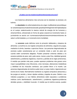 Diplomado para el Desarrollo de Competencias Docentes en el Uso de las TIC

¿Cuáles son los trastornosalimenticiosmáscomunes?

Los trastornos alimentarios más comunes son la obesidad, la anorexia y la
bulimia.
La obesidades la enfermedadcrónica de origen multifactorial prevenibleque
se caracterizaporacumulaciónexcesivade grasahipertrofíageneral del tejidoadiposo
en el cuerpo; esdecircuando la reserva natural de energía de los humanos y
otrosmamíferos, almacenada en forma de grasa corporal se incrementa hasta un
puntodonde se asocia con numerosascomplicacionescomociertascondiciones de
salud o enfermedades y un incremento de la mortalidad.

La anorexia suele definirse como la privación deliberada y obsesiva de
alimentos. La bulimia es una ingesta compulsiva de alimentos, seguida de purgas,
mediante el vómito, laxantes o ejercicios físicos. Las personas diagnosticadas de
anorexia suelen caracterizarse por un constante miedo a subir de peso aún
cuando estén sumamente delgados. Pueden presentar síntomas debidos a la
excesiva pérdida de peso: piel y pelo secos, manos y pies fríos, debilidad general,
estreñimiento y problemas digestivos, insomnio y pérdida de la regla (amenorrea).
A medida que pierden más peso, pueden aparecer problemas más graves como
mayor susceptibilidad a las infecciones, crisis nerviosas, alteraciones metabólicas
y debilidad de los músculos cardíacos, que pueden llevar a la muerte. Las
personas diagnosticadas de bulimia suelen tener un peso medio o ligeramente por
encima de la media. Normalmente mantienen su ingesta compulsiva (atracones) y
las purgas en secreto, y tienen rápidas subidas y bajadas de peso. Debido a sus
métodos purgantes y a sus hábitos alimenticios están expuestos a problemas
médicos como deshidratación, estreñimiento y problemas digestivos,problemas
dentales graves, y debilidad muscular. A medida que la bulimia avanza, pueden

2

 
