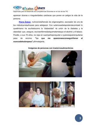 Diplomado para el Desarrollo de Competencias Docentes en el Uso de las TIC

aparecer úlceras e irregularidades cardíacas que ponen en peligro la vida de la
persona.
Pierre Dukan, nutricionistafrancés de origenargelino, escreador de uno de
los métodosmáseficaces para adelgazar. Con sufamosadietapretendecombatir lo
queélmismo ha acuñadocomo la 'diabesidad' -la unión de la diabetes y la
obesidad- que, asegura, esunaenfermedadquematamásque el alcohol y el tabaco.
Porello, a sus 70 años, no ceja en suempeñoporayudar a quienesquierenquitarse
peso

de

encima:

"Lo

que

me

apasionaesconseguirfrenar

el

avancedelsobrepeso",afirmatajante.

Imágenes de personas con trastornosalimenticios

3

 