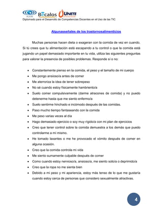 Diplomado para el Desarrollo de Competencias Docentes en el Uso de las TIC

Algunasseñales de los trastornosalimenticios

Muchas personas hacen dieta o exageran con la comida de vez en cuando.
Si tú crees que tu alimentación está escapando a tu control o que la comida está
jugando un papel demasiado importante en tu vida, utiliza las siguientes preguntas
para valorar la presencia de posibles problemas. Responde sí o no:

Constantemente pienso en la comida, el peso y el tamaño de mi cuerpo
Me pongo ansioso/a antes de comer
Me aterroriza la idea de tener sobrepeso
No sé cuando estoy físicamente hambriento/a
Suelo comer compulsivamente (darme atracones de comida) y no puedo
detenerme hasta que me siento enfermo/a
Suelo sentirme hinchado e incómodo después de las comidas.
Paso mucho tiempo fantaseando con la comida
Me peso varias veces al día
Hago demasiado ejercicio o soy muy rígido/a con mi plan de ejercicios
Creo que tener control sobre la comida demuestra a los demás que puedo
controlarme a mí mismo.
He tomado laxantes o me he provocado el vómito después de comer en
alguna ocasión.
Creo que la comida controla mi vida
Me siento sumamente culpable después de comer
Como cuando estoy nervioso/a, ansioso/a, me siento solo/a o deprimido/a
Creo que la ropa no me sienta bien
Debido a mi peso y mi apariencia, estoy más tenso de lo que me gustaría
cuando estoy cerca de personas que considero sexualmente atractivas.

4

 