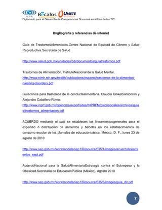 Diplomado para el Desarrollo de Competencias Docentes en el Uso de las TIC

Bligliografía y referencias de internet

Guía de TrastornosAlimenticios.Centro Nacional de Equidad de Género y Salud
Reproductiva.Secretaría de Salud.

http://www.salud.gob.mx/unidades/cdi/documentos/guiatrastornos.pdf

Trastornos de Alimentación. InstitutoNacional de la Salud Mental.
http://www.nimh.nih.gov/health/publications/espanol/trastornos-de-la-alimentacin/eating-disorders.pdf

Guíaclínica para trastornos de la conductaalimentaria. Claudia UnikelSantoncini y
Alejandro Caballero Romo:
http://www.inprf.gob.mx/opencms/export/sites/INPRFM/psicosociales/archivos/guia
s/trastornos_alimentacion.pdf

ACUERDO mediante el cual se establecen los lineamientosgenerales para el
expendio o distribución de alimentos y bebidas en los establecimientos de
consumo escolar de los planteles de educaciónbásica. México, D. F., lunes 23 de
agosto de 2010

http://www.sep.gob.mx/work/models/sep1/Resource/635/1/images/acuerdolineami
entos_sept.pdf

AcuerdoNacional para la SaludAlimentariaEstrategia contra el Sobrepeso y la
Obesidad.Secretaría de EducaciónPública (México). Agosto 2010

http://www.sep.gob.mx/work/models/sep1/Resource/635/3/images/guia_dir.pdf

7

 