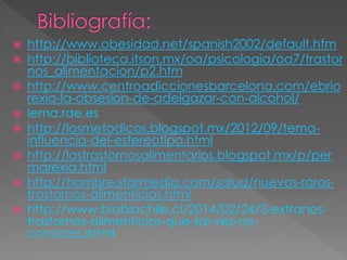  http://www.obesidad.net/spanish2002/default.htm 
 http://biblioteca.itson.mx/oa/psicologia/oa7/trastor 
nos_alimentacion/p2.htm 
 http://www.centroadiccionesbarcelona.com/ebrio 
rexia-la-obsesion-de-adelgazar-con-alcohol/ 
 lema.rae.es 
 http://losmetodicos.blogspot.mx/2012/09/tema-influencia- 
del-estereotipo.html 
 http://lostrastornosalimentarios.blogspot.mx/p/per 
marexia.html 
 http://hombre.starmedia.com/salud/nuevos-raros-trastornos- 
alimenticios.html 
 http://www.biobiochile.cl/2014/02/24/3-extranos-trastornos- 
alimenticios-que-tal-vez-no-conoces. 
shtml 
