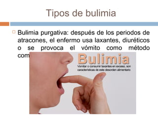 Tipos de bulimia 
 Bulimia purgativa: después de los periodos de 
atracones, el enfermo usa laxantes, diuréticos 
o se provoca el vómito como método 
compensatorio. 
 