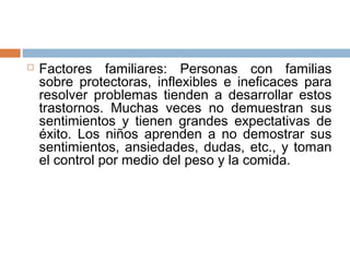  Factores familiares: Personas con familias 
sobre protectoras, inflexibles e ineficaces para 
resolver problemas tienden a desarrollar estos 
trastornos. Muchas veces no demuestran sus 
sentimientos y tienen grandes expectativas de 
éxito. Los niños aprenden a no demostrar sus 
sentimientos, ansiedades, dudas, etc., y toman 
el control por medio del peso y la comida. 
 